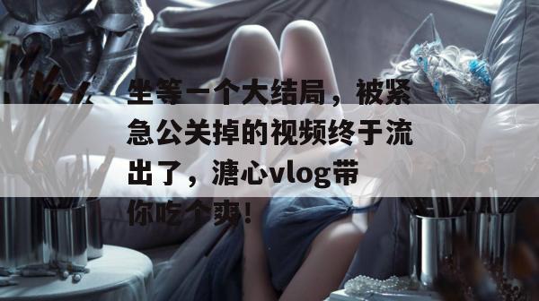 坐等一个大结局,被紧急公关掉的视频终于流出了,溏心vlog带你吃个爽! 坐等一个大结局,被紧急公关掉的视频终于流出了,溏心vlog带你吃个爽!