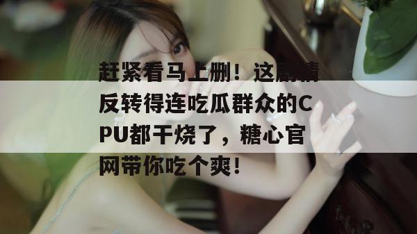 赶紧看马上删!这剧情反转得连吃瓜群众的CPU都干烧了,糖心官网带你吃个爽! 赶紧看马上删!这剧情反转得连吃瓜群众的CPU都干烧了,糖心官网带你吃个爽!