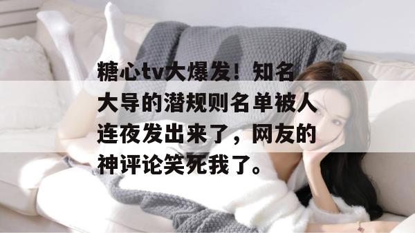 糖心tv大爆发!知名大导的潜规则名单被人连夜发出来了,网友的神评论笑死我了。 糖心tv大爆发!知名大导的潜规则名单被人连夜发出来了,网友的神评论笑死我了。